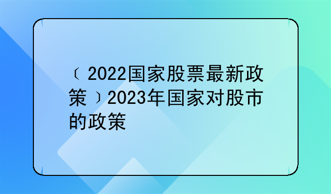 ﹝2022国家股票最新政策﹞2023年国家对股市的政策