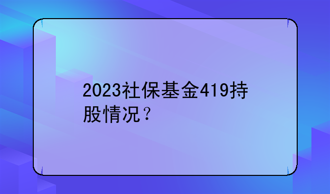 a股社保基金持股.2023社保基金419持股情况？