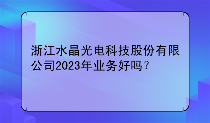 浙江水晶光电科技股份有限公司2023年业务好吗？