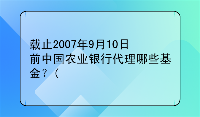 载止2007年9月10日前中国农业银行代理哪些基金？(