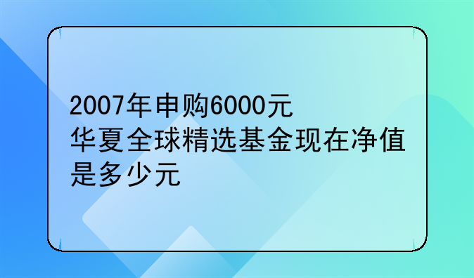 2007年申购6000元华夏全球精选基金现在净值是多少元