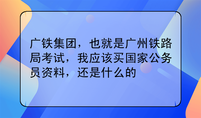 广铁集团，也就是广州铁路局考试，我应该买国家公务员资料，还是什么的