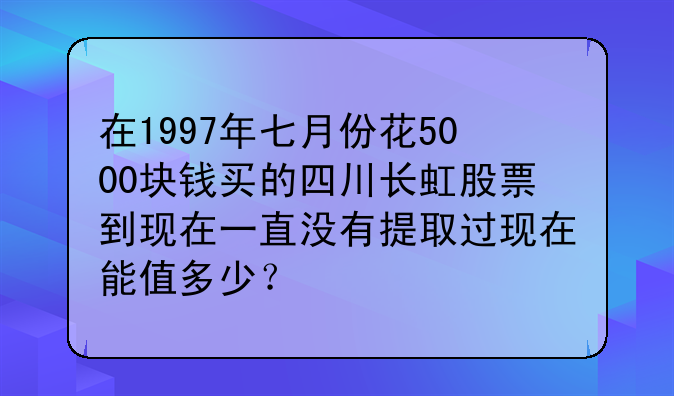 ﹝四川长虹股票成交量﹞在1997年七月份花5000块钱买的四川长虹股票到现在一直没有提取过现在能值多少？