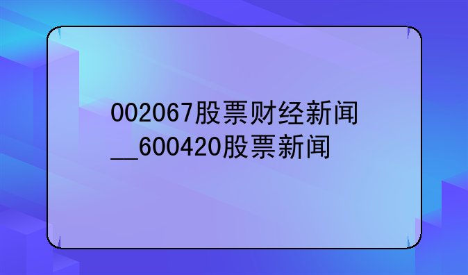 002067股票财经新闻__600420股票新闻