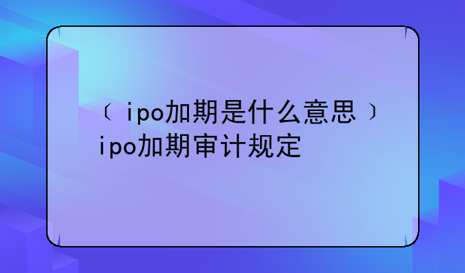 ﹝ipo加期是什么意思﹞ipo加期审计规定