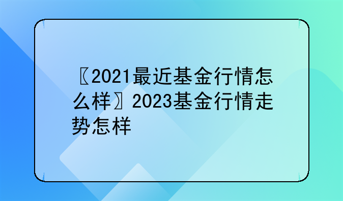 〖2021最近基金行情怎么样〗2023基金行情走势怎样