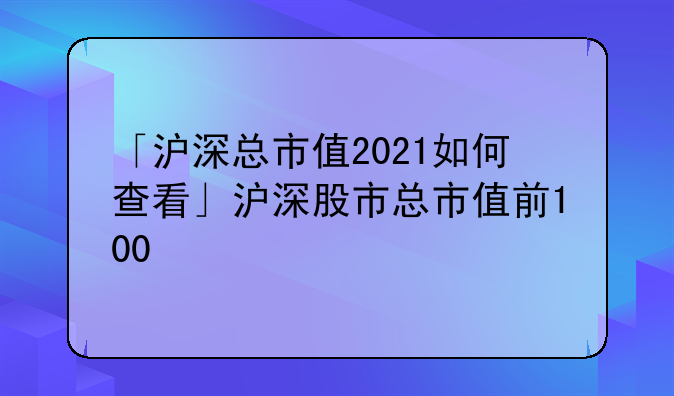「沪深总市值2021如何查看」沪深股市总市值前100